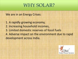 WHY SOLAR?
We are in an Energy Crises:
1. A rapidly growing economy,
2. Increasing household incomes,
3. Limited domestic reserves of fossil fuels
4. Adverse impact on the environment due to rapid
development across India.

 