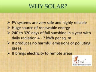 WHY SOLAR?
 PV systems are very safe and highly reliable
 Huge source of renewable energy
 240 to 320 days of full sunshine in a year with
daily radiation 4 - 7 kWh per sq. m
 It produces no harmful emissions or polluting
gases.
 It brings electricity to remote areas

 