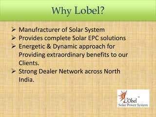 Why Lobel?
 Manufracturer of Solar System
 Provides complete Solar EPC solutions
 Energetic & Dynamic approach for
Providing extraordinary benefits to our
Clients.
 Strong Dealer Network across North
India.

 