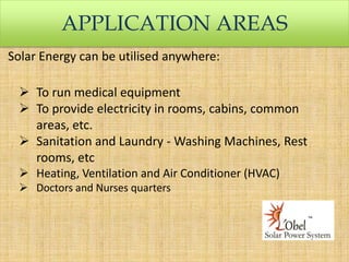 APPLICATION AREAS
Solar Energy can be utilised anywhere:

 To run medical equipment
 To provide electricity in rooms, cabins, common
areas, etc.
 Sanitation and Laundry - Washing Machines, Rest
rooms, etc
 Heating, Ventilation and Air Conditioner (HVAC)
 Doctors and Nurses quarters

 