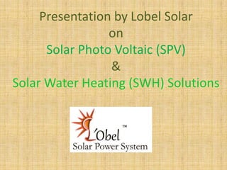 Presentation by Lobel Solar
on
Solar Photo Voltaic (SPV)
&
Solar Water Heating (SWH) Solutions

 