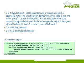 0 or 1 layout element - Not all appenders use or require a layout. For appenders that do, the layout element defines what layout class to use. The layout element has one attribute, class, which is the fully qualified class name of the layout class to use. Similar to the appender element, the layout element is allowed to have 0 or more param child elements.  0 or more filter elements. 0 or more appender-ref elements <appender name="console" class="org.apache.log4j.ConsoleAppender">   <param name="Target" value="System.out"/>   <layout class="org.apache.log4j.PatternLayout">   <param name="ConversionPattern" value="%-5p %c{1} - %m%n"/>   </layout>  </appender>   A simple  example  