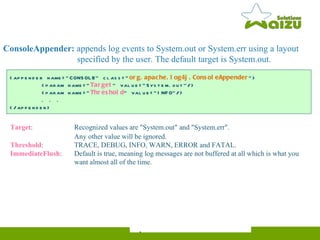 <appender name="CONSOLE" class=" org.apache.log4j.ConsoleAppender "> <param name=" Target " value="System.out"/> <param name=" Threshold " value="INFO"/> . . . </appender> ConsoleAppender:  appends log events to System.out or System.err using a layout    specified by the user. The default target is System.out. Target :   Recognized values are "System.out" and "System.err".  Any other value will be ignored. Threshold : TRACE, DEBUG, INFO, WARN, ERROR and FATAL. ImmediateFlush :  Default is true, meaning log messages are not buffered at all which is what you    want almost all of the time. 