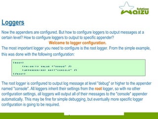 Loggers Now the appenders are configured. But how to configure loggers to output messages at a certain level? How to configure loggers to output to specific appender?  Welcome to logger configuration.   The most important logger you need to configure is the root logger. From the simple example, this was done with the following configuration:   <root>    <priority value ="debug" />    <appender-ref ref="console" />  </root>  The root logger is configured to output log message at level "debug" or higher to the appender named "console". All loggers inherit their settings from the  root   logger, so with no other configuration settings, all loggers will output all of their messages to the "console" appender automatically. This may be fine for simple debugging, but eventually more specific logger  configuration is going to be required.  