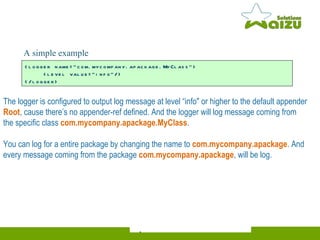 The logger is configured to output log message at level “info" or higher to the default appender  Root , cause there’s no appender-ref defined. And the logger will log message coming from the specific class  com.mycompany.apackage.MyClass . You can log for a entire package by changing the name to  com.mycompany.apackage . And every message coming from the package  com.mycompany.apackage , will be log.  <logger name="com.mycompany.apackage.MyClass">    <level value="info"/> </logger> A simple  example   