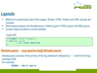 Layouts Method of customizing output from logger: Simple, HTML, Pattern and XML layouts are included Some layout classes are SimpleLayout, PatternLayout, HTMLLayout, and XMLLayout. Custom object renderers can be installed SimpleLayout -  org.apache.log4j.SimpleLayout SimpleLayout consists of the priority of the log statement, followed by " - " and then the log message itself.  For example: DEBUG - Hello world <!ELEMENT layout (param*)>  <!ATTLIST layout  class CDATA #REQUIRED  >  log4j.dtd  