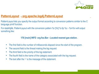 PatternLayout -  org.apache.log4j.PatternLayout   PatternLayout lets you specify the output format according to conversion patterns similar to the C language printf function.  For  example , PatternLayout with the conversion pattern %r [%t] %-5p %c - %m%n will output something like:  176 [main] INFO  org.foo.Bar - Located nearest gas station. The first field is the number of milliseconds elapsed since the start of the program. The second field is the thread making the log request. The third field is the priority of the log statement. The fourth field is the name of the category associated with the log request. The text after the '-' is the message of the statement.  