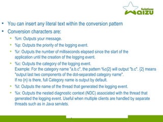 You can insert any literal text within the conversion pattern  Conversion characters are: %m: Outputs your message. %p: Outputs the priority of the logging event. %r: Outputs the number of milliseconds elapsed since the start of the  application until the creation of the logging event. %c: Outputs the category of the logging event.  Example: For the category name "a.b.c", the pattern %c{2} will output "b.c". {2} means "output last two components of the dot-separated category name".  If no {n} is there, full Category name is output by default. %t: Outputs the name of the thread that generated the logging event. %x: Outputs the nested diagnostic context (NDC) associated with the thread that generated the logging event. Useful when multiple clients are handled by separate threads such as in Java servlets. 