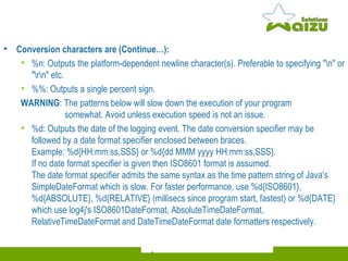 Conversion characters are (Continue…): %n: Outputs the platform-dependent newline character(s). Preferable to specifying "\n" or "\r\n" etc. %%: Outputs a single percent sign. WARNING : The patterns below will slow down the execution of your program    somewhat. Avoid unless execution speed is not an issue. %d: Outputs the date of the logging event. The date conversion specifier may be followed by a date format specifier enclosed between braces.  Example: %d{HH:mm:ss,SSS} or %d{dd MMM yyyy HH:mm:ss,SSS}.  If no date format specifier is given then ISO8601 format is assumed.  The date format specifier admits the same syntax as the time pattern string of Java's SimpleDateFormat which is slow. For faster performance, use %d{ISO8601}, %d{ABSOLUTE}, %d{RELATIVE} (millisecs since program start, fastest) or %d{DATE} which use log4j's ISO8601DateFormat, AbsoluteTimeDateFormat, RelativeTimeDateFormat and DateTimeDateFormat date formatters respectively. 