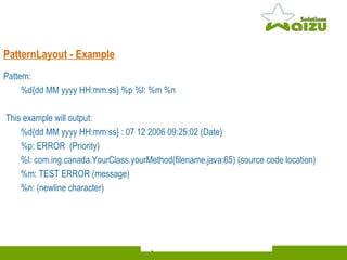 Pattern:  %d{dd MM yyyy HH:mm:ss} %p %l: %m %n This example will output:  %d{dd MM yyyy HH:mm:ss} : 07 12 2006 09:25:02 (Date) %p: ERROR  (Priority) %l: com.ing.canada.YourClass.yourMethod(filename.java:65) ( source code location) %m:  TEST ERROR (message) %n: (newline character) PatternLayout - Example 
