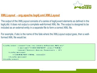 XMLLayout  - org.apache.log4j.xml.XMLLayout The output of the XMLLayout consists of a series of log4j:event elements as defined in the log4j.dtd. It does not output a complete well-formed XML file. The output is designed to be included as an external entity in a separate file to form a correct XML file. For example, if abc is the name of the faile where the XMLLayout output goes, then a well-formed XML file would be:   <log4j:event logger="com.ing.canada.myPackage.MyClass"    timestamp="1165519924224" level="FATAL"    thread="Servlet.Engine.Transports : 0"> <log4j:message> <![CDATA[TEST FATAL. debug]]>   </log4j:message> </log4j:event> 