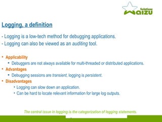 - Logging is a low-tech method for debugging applications.  - Logging can also be viewed as an  auditing  tool.  Applicability Debuggers are not always  available  for multi-threaded or  distributed  applications.  Advantages   Debugging sessions are  transient , logging is  persistent .  Disadvantages Logging can slow down an application.  Can be hard to locate relevant information for large log outputs. The central issue in logging is the categorization of logging statements.   Logging, a definition 