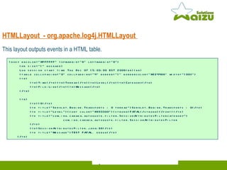 HTMLLayout  -  org.apache.log4j.HTMLLayout  This layout outputs events in a HTML table.  <body bgcolor="#FFFFFF" topmargin="6" leftmargin="6"> <hr size="1" noshade> Log session start time Thu Dec 07 15:03:00 EST 2006<br><br> <table cellspacing="0" cellpadding="4" border="1" bordercolor="#224466" width="100%"> <tr> <th>Time</th><th>Thread</th><th>Level</th><th>Category</th> <th>File:Line</th><th>Message</th> </tr> <tr> <td>16</td> <td title="Servlet.Engine.Transports : 0 thread">Servlet.Engine.Transports : 0</td> <td title="Level"><font color="#993300"><strong>FATAL</strong></font></td> <td title="com.ing.canada.autoquote.filter.SessionAttributesFiltercategory">   com.ing.canada.autoquote.filter.SessionAttributesFilter </td> <td>SessionAttributesFilter.java:66</td> <td title="Message">TEST FATAL. debug</td> </tr> 