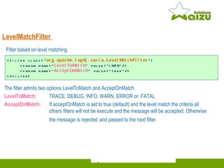 LevelMatchFilter   The filter admits two options LevelToMatch and AcceptOnMatch. LevelToMatch: TRACE, DEBUG, INFO, WARN, ERROR or  FATAL AcceptOnMatch:  If acceptOnMatch is set to true (default) and the level match the criteria all  others filters will not be execute and the message will be accepted. Otherwise the message is rejected   and passed to the next filter. <filter class=" org.apache.log4j.varia.LevelMatchFilter "> <param name=" LevelToMatch " value="INFO"/> <param name=" AcceptOnMatch " value="true"/> </filter>  Filter based on level matching . 
