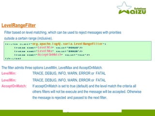 LevelRangeFilter The filter admits three options LevelMin, LevelMax and AcceptOnMatch. LevelMin: TRACE, DEBUG, INFO, WARN, ERROR or  FATAL LevelMin: TRACE, DEBUG, INFO, WARN, ERROR or  FATAL AcceptOnMatch:  If acceptOnMatch is set to true (default) and the level match the criteria all others filters will not be execute and the message will be accepted. Otherwise the message is rejected   and passed to the next filter. <filter class=" org.apache.log4j.varia.LevelRangeFilter "> <param name=" LevelMin " value="DEBUG"/> <param name=" LevelMax " value="ERROR"/> <param name=" AcceptOnMatch " value="true"/> </filter> Filter based on level matching, which can be used to reject messages with priorities  outside a certain range (inclusive).   