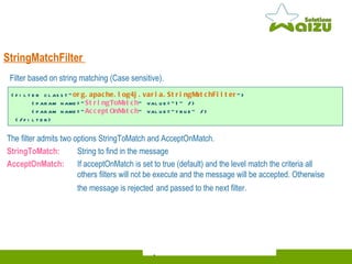 StringMatchFilter   The filter admits two options StringToMatch and AcceptOnMatch. StringToMatch: String to find in the message AcceptOnMatch:  If acceptOnMatch is set to true (default) and the level match the criteria all  others filters will not be execute and the message will be accepted. Otherwise the message is rejected   and passed to the next filter. <filter class=" org.apache.log4j.varia.StringMatchFilter "> <param name=" StringToMatch " value="1" /> <param name=" AcceptOnMatch " value="true" /> </filter> Filter based on string matching (Case sensitive) . 