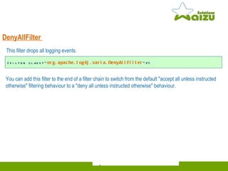 DenyAllFilter   You can add this filter to the end of a filter chain to switch from the default "accept all unless instructed otherwise" filtering behaviour to a "deny all unless instructed otherwise" behaviour.  <filter class=" org.apache.log4j.varia.DenyAllFilter "/> This filter drops all logging events.   