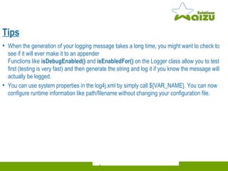 When the generation of your logging message takes a long time, you might want to check to see if it will ever make it to an appender Functions like  isDebugEnabled()  and  isEnabledFor()  on the Logger class allow you to test first (testing is very fast) and then generate the string and log it if you know the message will actually be logged. You can use system properties in the log4j.xml by simply call ${VAR_NAME}. You can now configure runtime information like path/filename without changing your configuration file. Tips 
