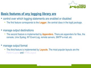 Basic features of any logging library are control over which logging statements are enabled or disabled The first feature corresponds to the  Logger , the central class in the log4j package. manage output destinations The second feature is implemented by  Appenders . There are appenders for files, the console, Unix Syslog, NT Event Log, remote servers, SMTP e-mail, etc. manage output format   The third feature is implemented by  Layouts . The most popular layouts are the  PatternLayout  and  HTMLLayout 