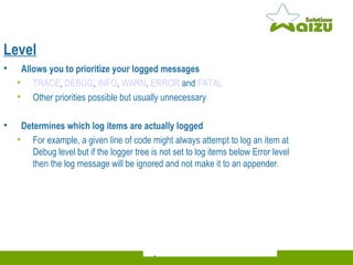 Level Allows you to prioritize your logged messages TRACE ,  DEBUG ,  INFO ,  WARN ,  ERROR  and  FATAL   Other priorities possible but usually unnecessary Determines which log items are actually logged For example, a given line of code might always attempt to log an item at Debug level but if the logger tree is not set to log items below Error level then the log message will be ignored and not make it to an appender. 