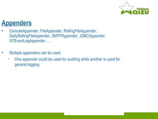 Appenders ConsoleAppender, FileAppender, RollingFileAppender, DailyRollingFileAppender, SMTPAppender, JDBCAppender, NTEventLogAppender, …  Multiple appenders can be used One appender could be used for auditing while another is used for general logging 