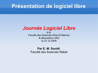 Présentation de logiciel libre Journée Logiciel Libre à la  Faculté des Sciences Dhar El Mahraz & laboratoire LISQ le 23 12 2009 Par E. M. Souidi  Faculté des Sciences Rabat 