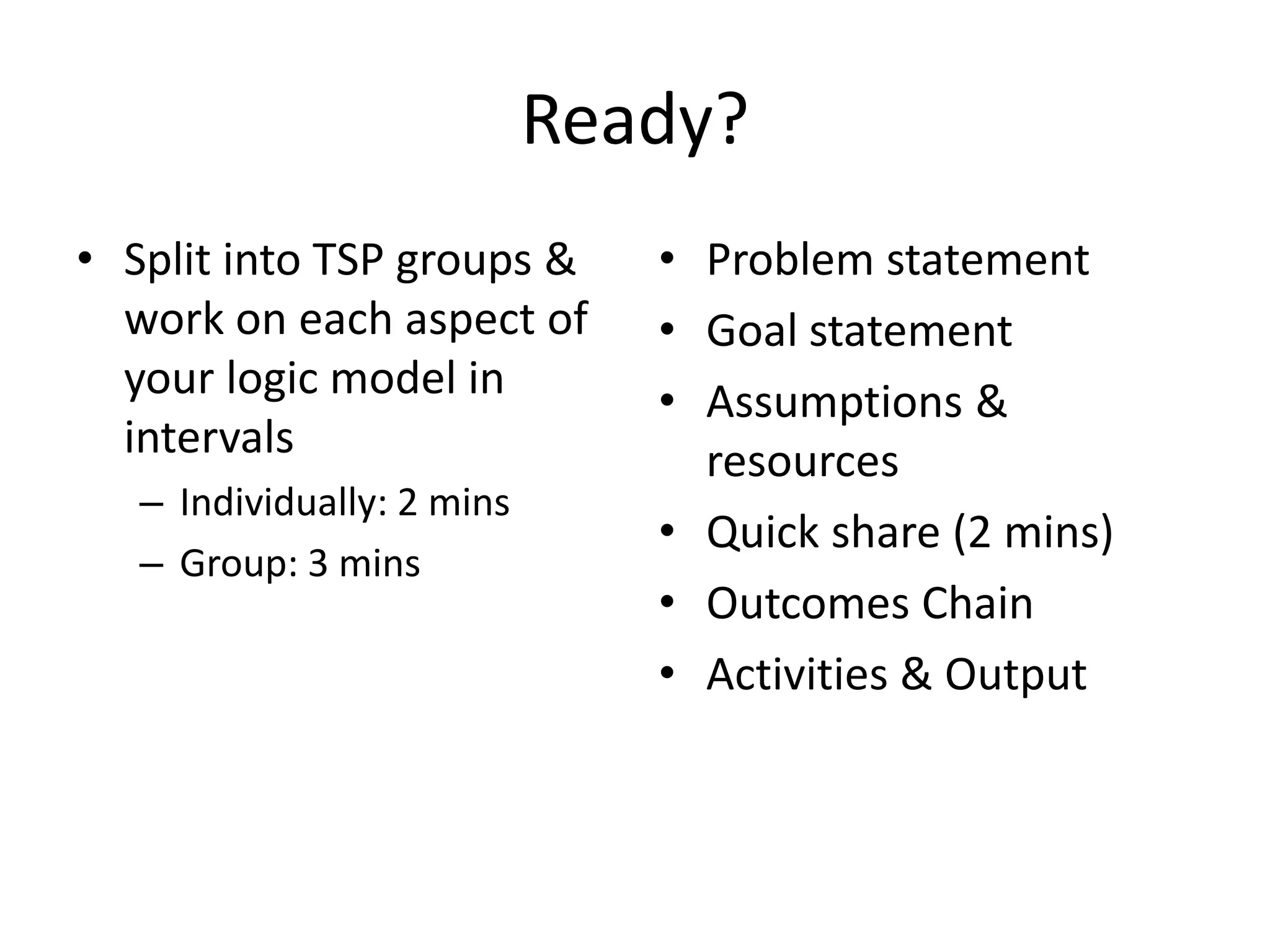 • Outputs

• Outcomes

– Measurable, tangible
results of activities
– Each output should have
activities and resources
associated with it
– Focus on quantitative

– The changes that occur/
difference that is made
– Potential homeowners
increase understanding
of home buying process

Chain of Outcomes
Short-term:
Expected

Intermediate:
Wanted

Long-term:
Hoped for

(Learning)

(Action)

(Condition)

 