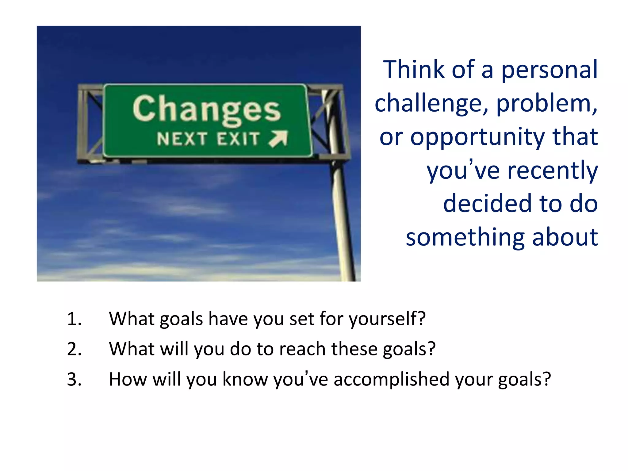 Think of a personal
challenge, problem,
or opportunity that
you’ve recently
decided to do
something about
1.
2.
3.

What goals have you set for yourself?
What will you do to reach these goals?
How will you know you’ve accomplished your goals?

 
