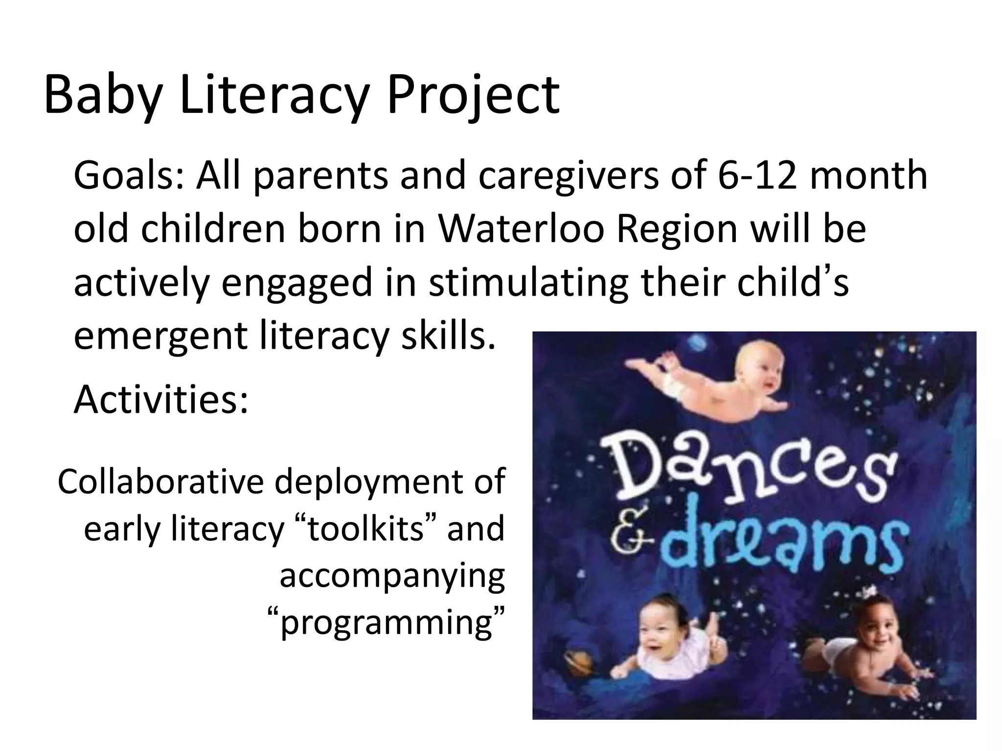 Baby Literacy Project
• Goal: All parents and caregivers of 6-12 month
old children born in Waterloo Region will be
actively engaged in stimulating their child’s
emergent literacy skills.

Activities:
Collaborative deployment of
early literacy “toolkits” and
accompanying programming

 