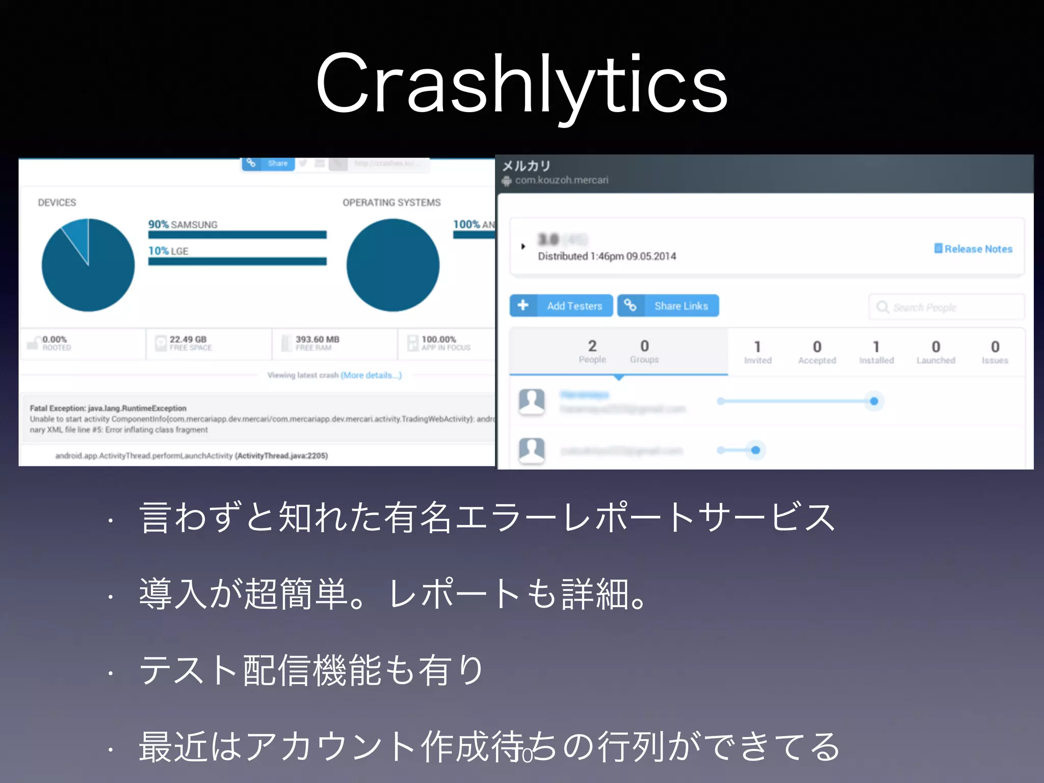 Crashlytics 
• 言わずと知れた有名エラーレポートサービス 
• 導入が超簡単。レポートも詳細。 
• テスト配信機能も有り 
• 最近はアカウント作成待10ちの行列ができてる 
 