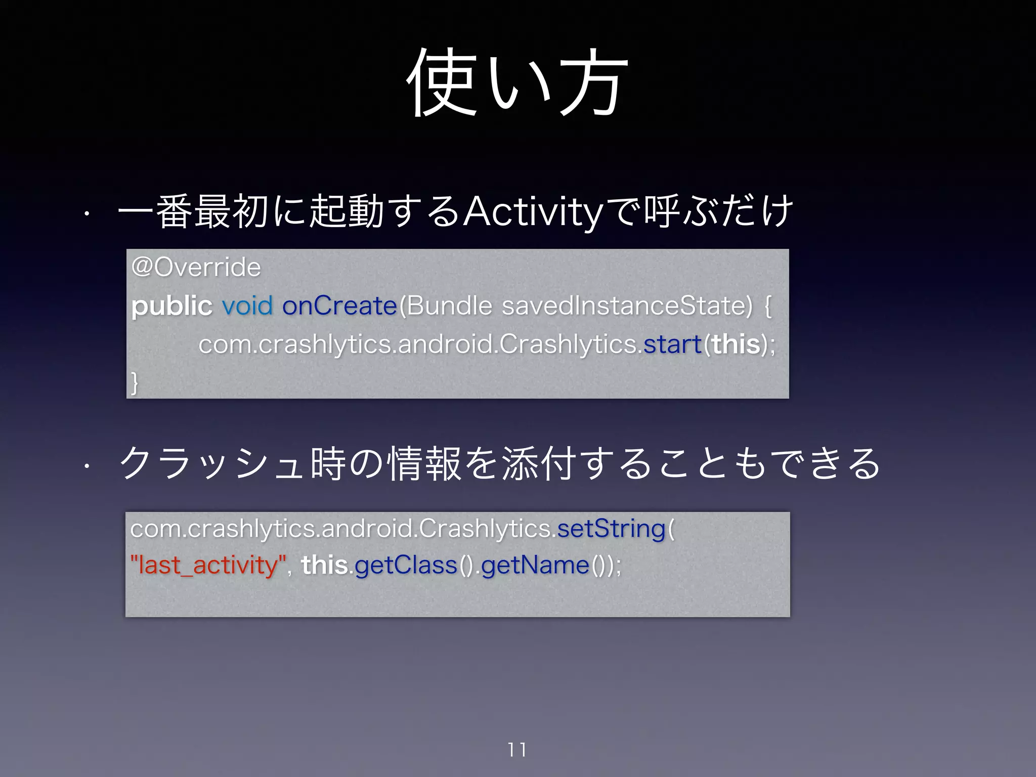 使い方 
• 一番最初に起動するActivityで呼ぶだけ 
! 
@Override 
public void onCreate(Bundle savedInstanceState) { 
com.crashlytics.android.Crashlytics.start(this); 
! 
• クラッシュ時の情報を添付することもできる 
11 
} 
com.crashlytics.android.Crashlytics.setString( 
"last_activity", this.getClass().getName()); 
 
