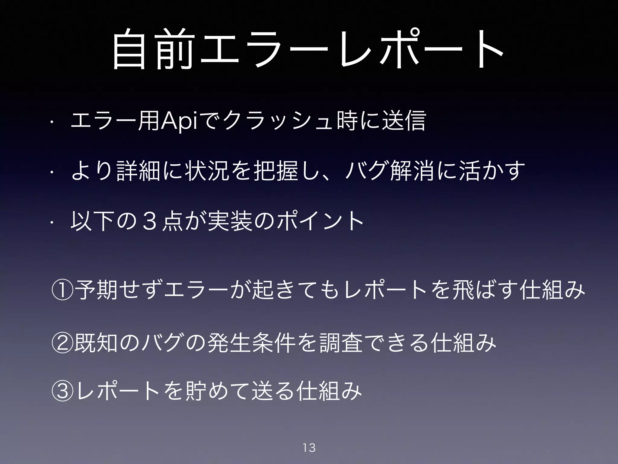 自前エラーレポート 
• エラー用Apiでクラッシュ時に送信 
• より詳細に状況を把握し、バグ解消に活かす 
• 以下の３点が実装のポイント 
①予期せずエラーが起きてもレポートを飛ばす仕組み 
②既知のバグの発生条件を調査できる仕組み 
③レポートを貯めて送る仕組み 
13 
 