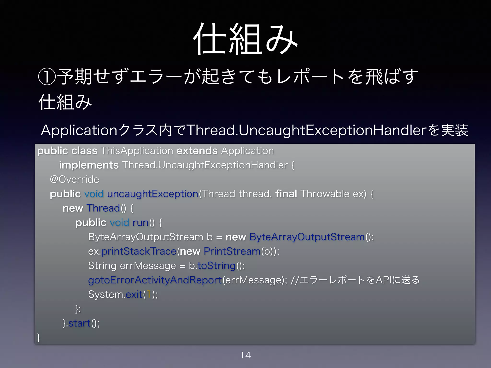 仕組み 
①予期せずエラーが起きてもレポートを飛ばす 
仕組み 
public class ThisApplication extends Application 
implements Thread.UncaughtExceptionHandler { 
@Override 
public void uncaughtException(Thread thread, final Throwable ex) { 
new Thread() { 
public void run() { 
ByteArrayOutputStream b = new ByteArrayOutputStream(); 
ex.printStackTrace(new PrintStream(b)); 
String errMessage = b.toString(); 
gotoErrorActivityAndReport(errMessage); //エラーレポートをAPIに送る 
System.exit(1); 
}; 
}.start(); 
14 
} 
Applicationクラス内でThread.UncaughtExceptionHandlerを実装 
 