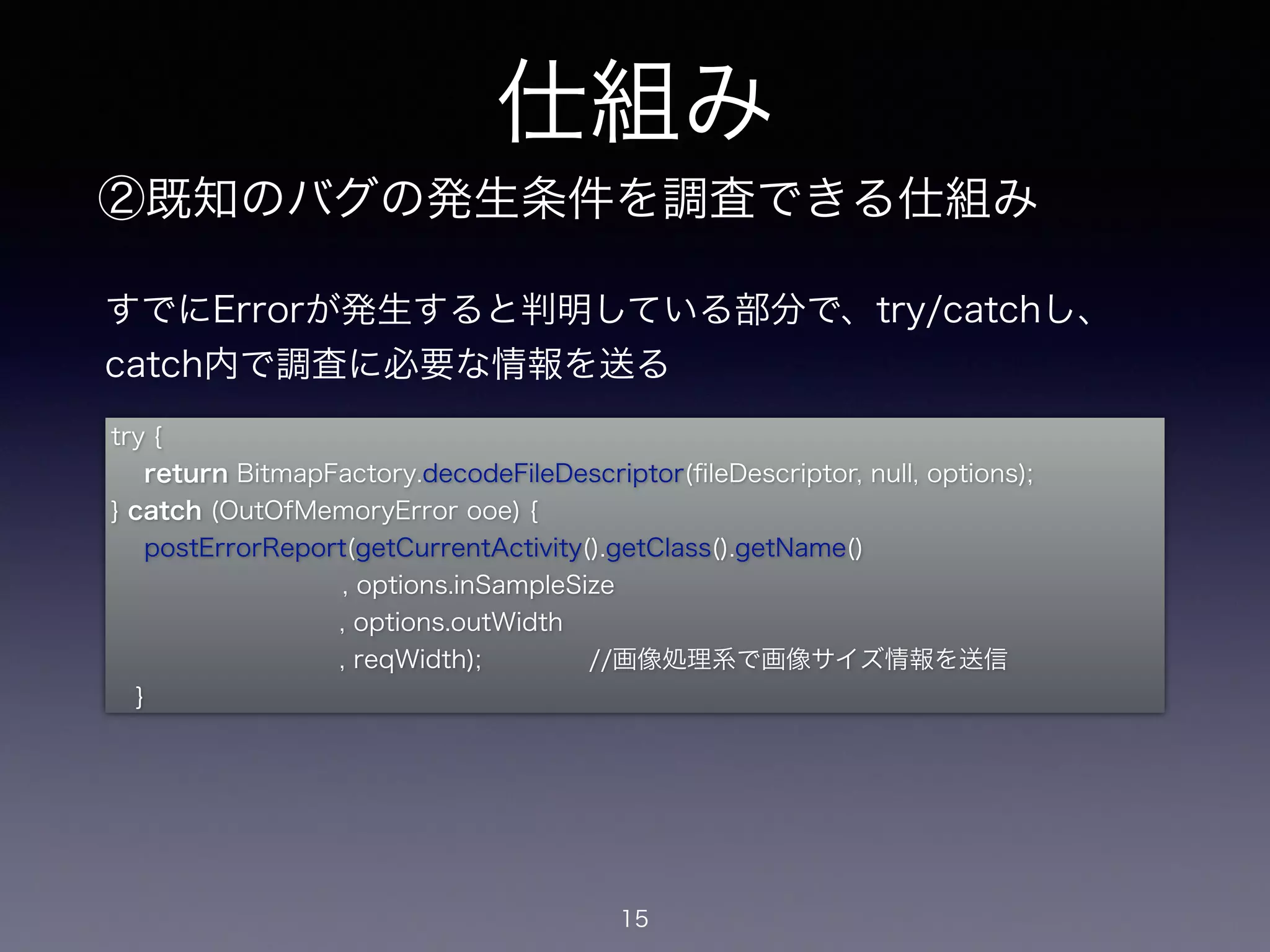 仕組み 
②既知のバグの発生条件を調査できる仕組み 
すでにErrorが発生すると判明している部分で、try/catchし、 
catch内で調査に必要な情報を送る 
try { 
return BitmapFactory.decodeFileDescriptor(fileDescriptor, null, options); 
} catch (OutOfMemoryError ooe) { 
postErrorReport(getCurrentActivity().getClass().getName() 
, options.inSampleSize 
, options.outWidth 
, reqWidth); 　　　　//画像処理系で画像サイズ情報を送信 
15 
} 
 