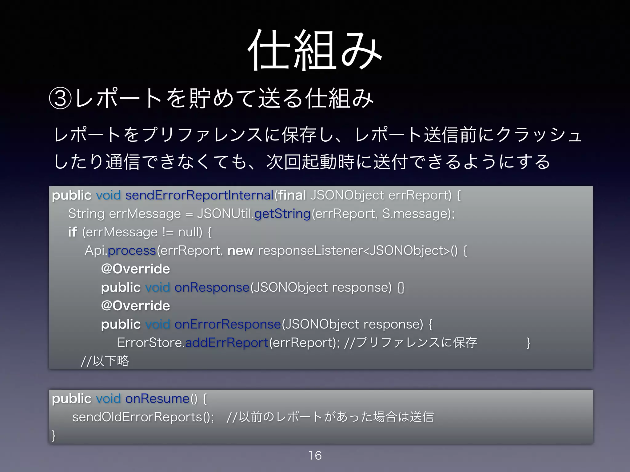 レポートをプリファレンスに保存し、レポート送信前にクラッシュ 
したり通信できなくても、次回起動時に送付できるようにする 
public void sendErrorReportInternal(final JSONObject errReport) { 
String errMessage = JSONUtil.getString(errReport, S.message); 
if (errMessage != null) { 
Api.process(errReport, new responseListener<JSONObject>() { 
@Override 
public void onResponse(JSONObject response) {} 
@Override 
public void onErrorResponse(JSONObject response) { 
ErrorStore.addErrReport(errReport); //プリファレンスに保存 } 
//以下略 
仕組み 
③レポートを貯めて送る仕組み 
public void onResume() { 
sendOldErrorReports(); //以前のレポートがあった場合は送信 
} 
16 
 