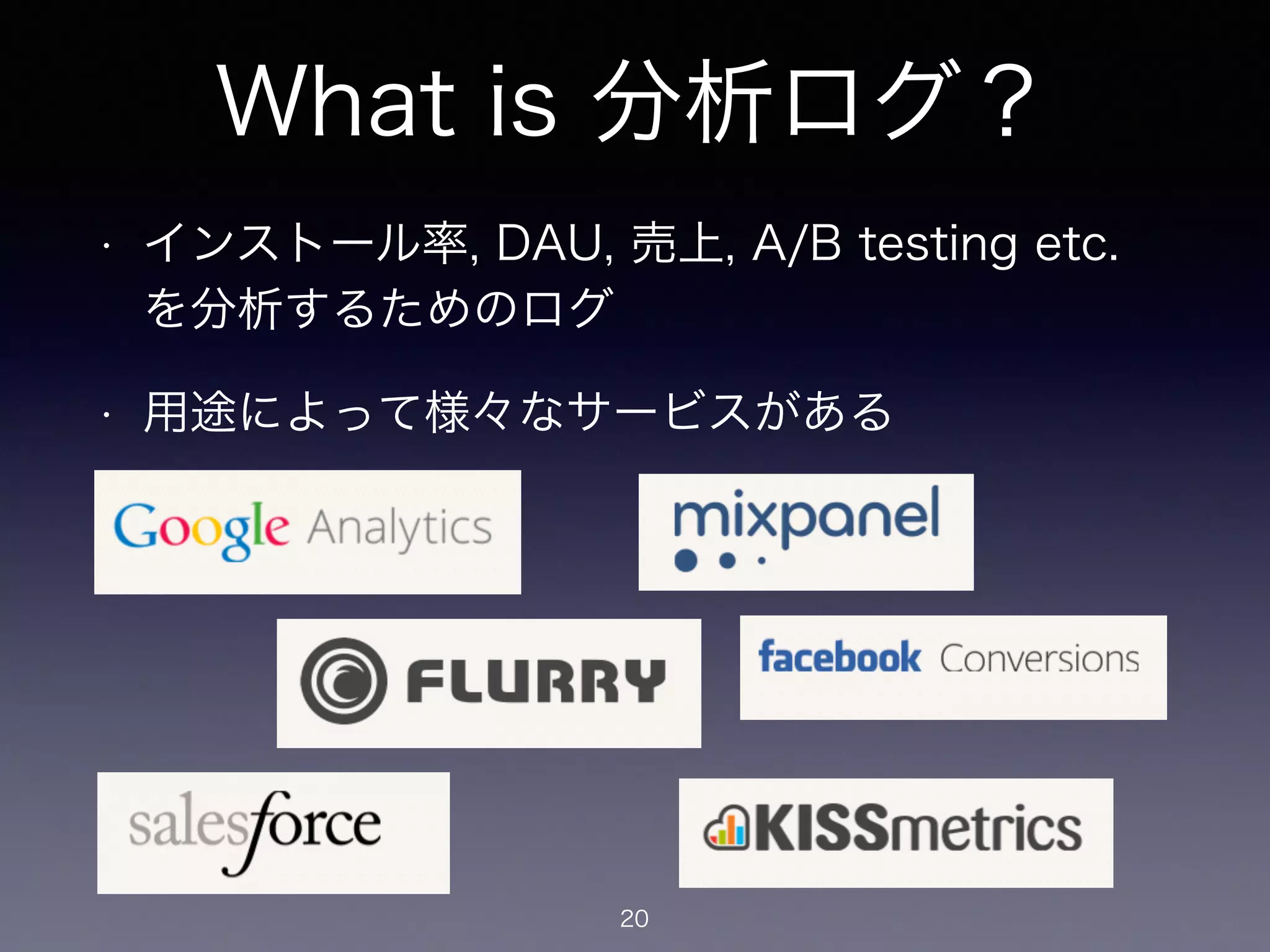 What is 分析ログ？ 
• インストール率, DAU, 売上, A/B testing etc. 
を分析するためのログ 
• 用途によって様々なサービスがある 
20 
 