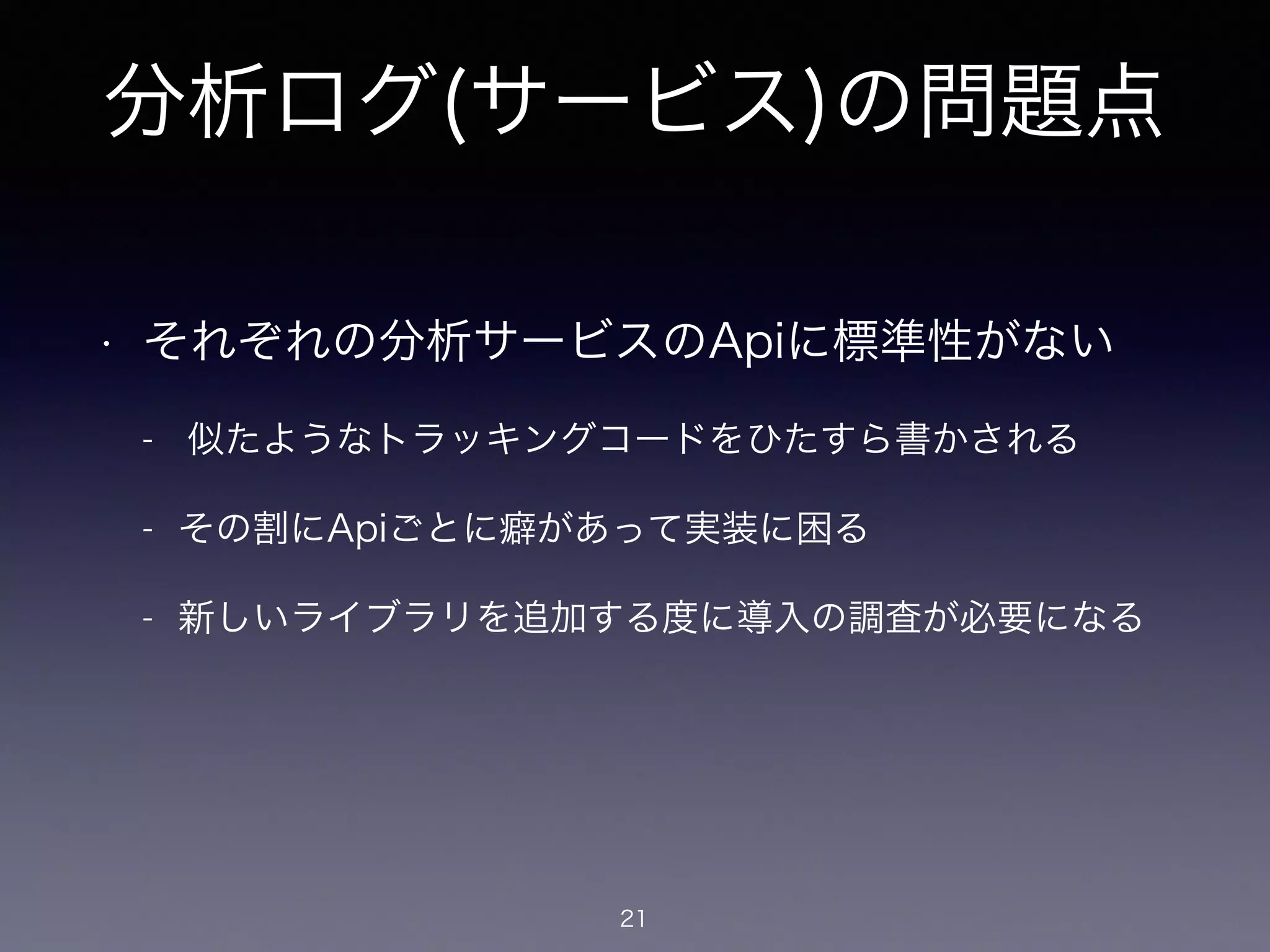 分析ログ(サービス)の問題点 
• それぞれの分析サービスのApiに標準性がない 
- 似たようなトラッキングコードをひたすら書かされる 
- その割にApiごとに癖があって実装に困る 
- 新しいライブラリを追加する度に導入の調査が必要になる 
21 
 