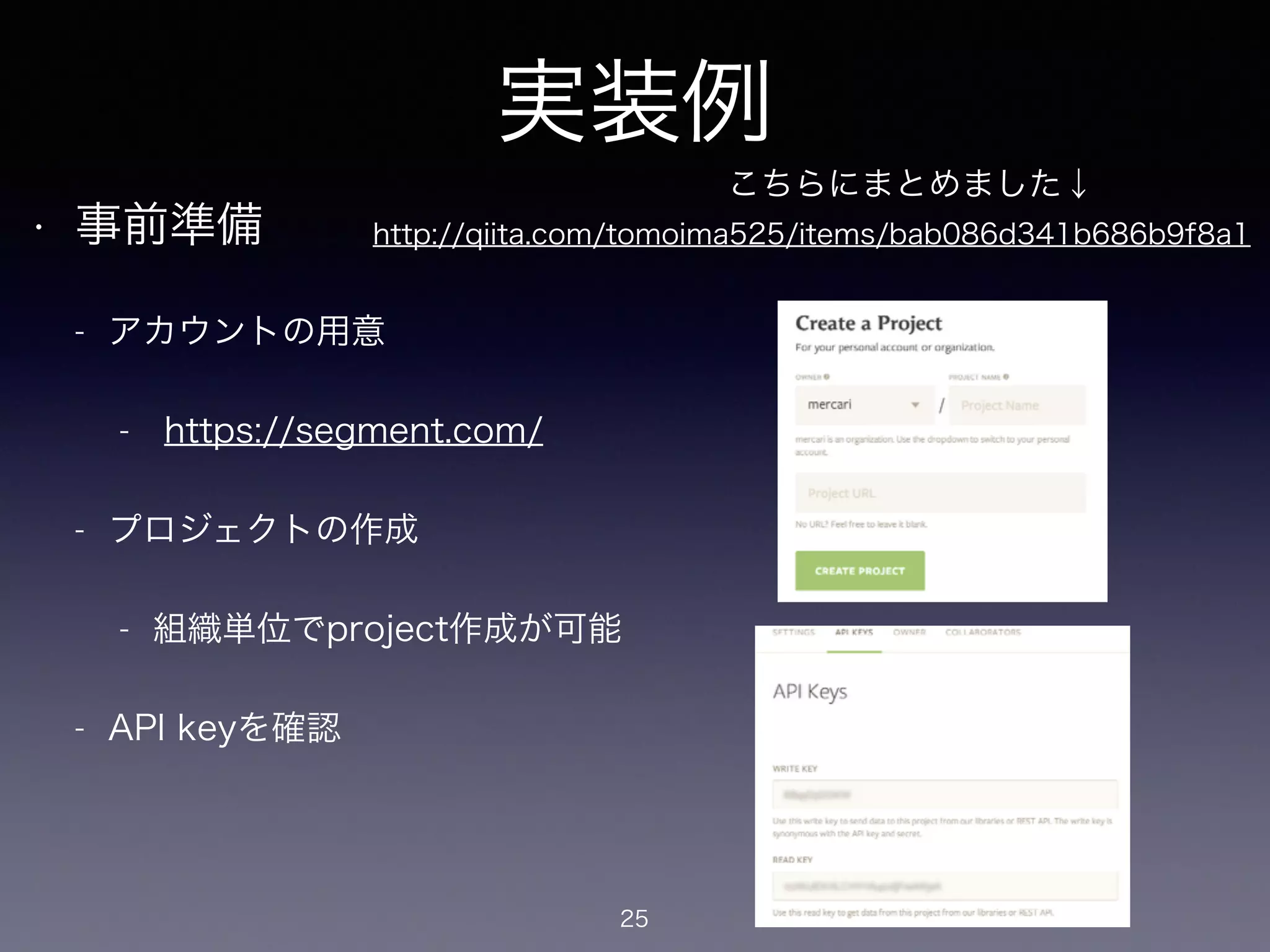 実装例 
• 事前準備 
- アカウントの用意 
- https://segment.com/ 
- プロジェクトの作成 
- 組織単位でproject作成が可能 
- API keyを確認 
25 
こちらにまとめました↓ 
http://qiita.com/tomoima525/items/bab086d341b686b9f8a1 
 