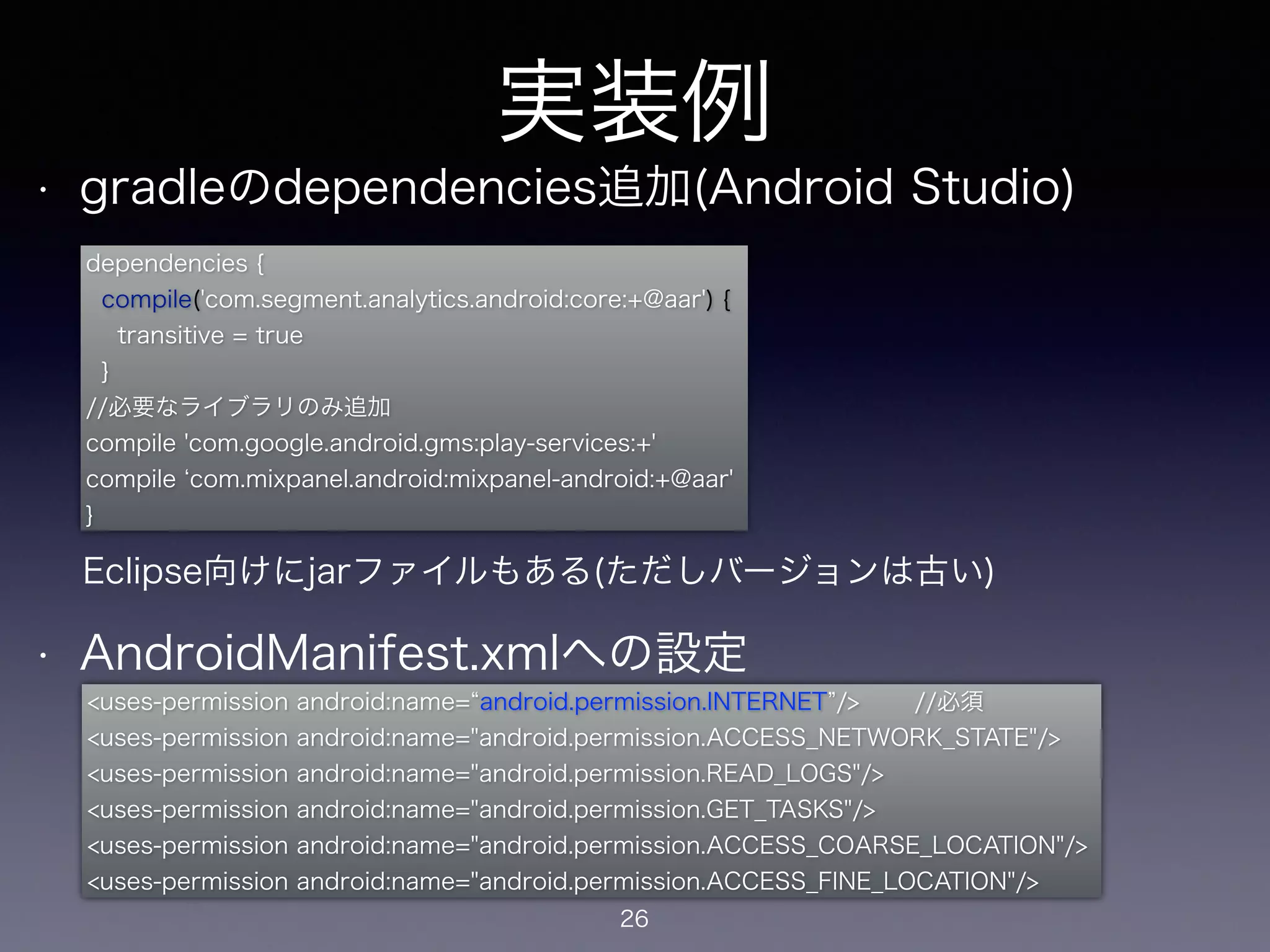 実装例 
• gradleのdependencies追加(Android Studio) 
dependencies { 
compile('com.segment.analytics.android:core:+@aar') { 
transitive = true 
} 
//必要なライブラリのみ追加 
compile 'com.google.android.gms:play-services:+' 
compile ‘com.mixpanel.android:mixpanel-android:+@aar' 
} 
! 
! 
! 
Eclipse向けにjarファイルもある(ただしバージョンは古い) 
! 
• AndroidManifest.xmlへの設定 
<uses-permission android:name=“android.permission.INTERNET”/>　　 //必須 
<uses-permission android:name="android.permission.ACCESS_NETWORK_STATE"/> 
<uses-permission android:name="android.permission.READ_LOGS"/> 
<uses-permission android:name="android.permission.GET_TASKS"/> 
<uses-permission android:name="android.permission.ACCESS_COARSE_LOCATION"/> 
<uses-permission android:name="android.permission.ACCESS_FINE_LOCATION"/> 
26 
 