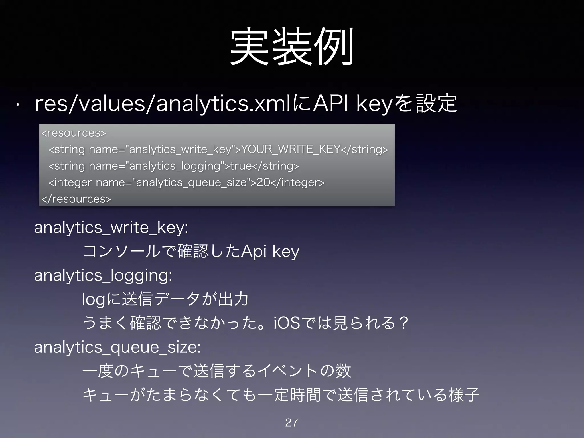 実装例 
• res/values/analytics.xmlにAPI keyを設定 
<resources> 
<string name="analytics_write_key">YOUR_WRITE_KEY</string> 
<string name="analytics_logging">true</string> 
<integer name="analytics_queue_size">20</integer> 
</resources> 
analytics_write_key: 
　　　コンソールで確認したApi key 
analytics_logging: 
　　　logに送信データが出力 
　　　うまく確認できなかった。iOSでは見られる？ 
analytics_queue_size: 
　　　一度のキューで送信するイベントの数 
　　　キューがたまらなくても一定時間で送信されている様子 
27 
 