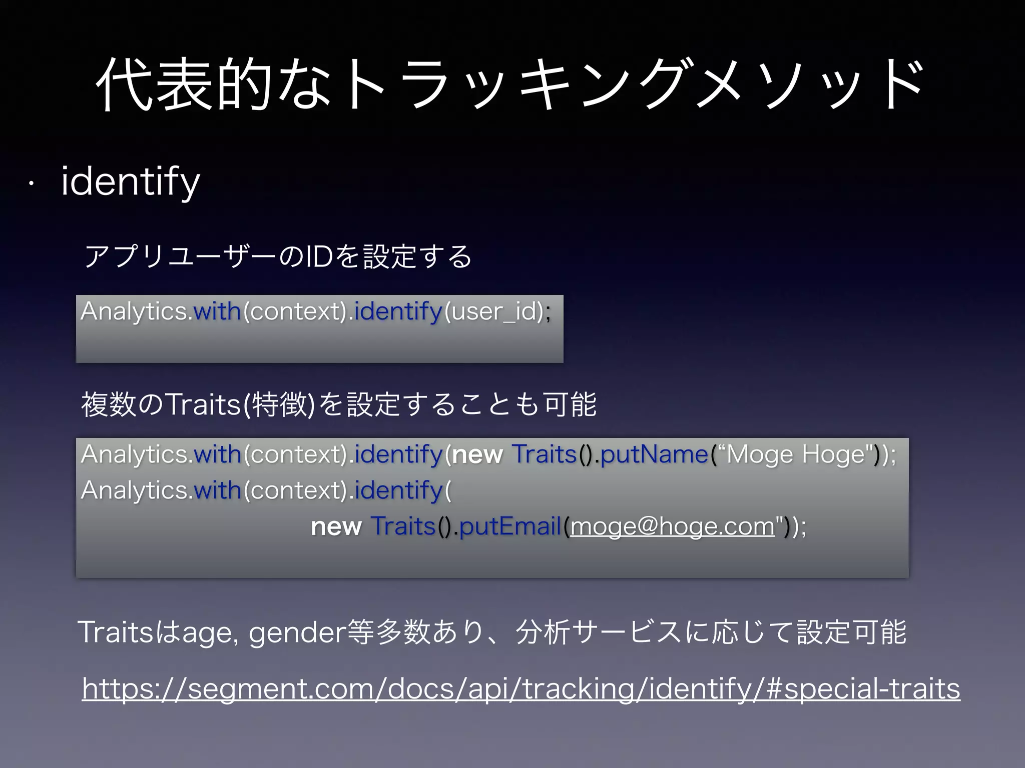 代表的なトラッキングメソッド 
• identify 
アプリユーザーのIDを設定する 
Analytics.with(context).identify(user_id); 
複数のTraits(特徴)を設定することも可能 
Analytics.with(context).identify(new Traits().putName(“Moge Hoge")); 
Analytics.with(context).identify( 
new Traits().putEmail(moge@hoge.com")); 
Traitsはage, gender等多数あり、分析サービスに応じて設定可能 
https://segment.com/docs/api/tracking/identify/#special-traits 
 