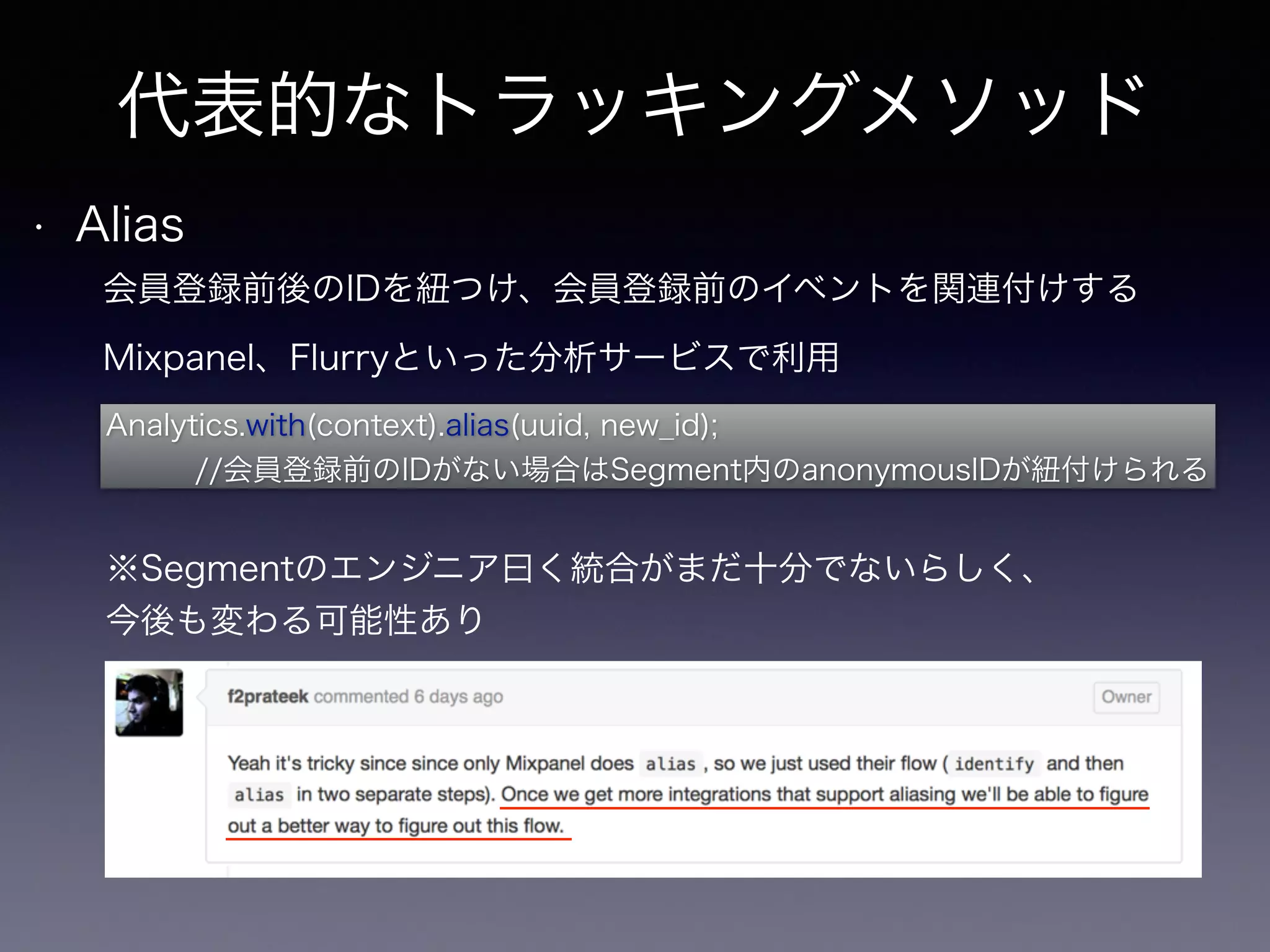 代表的なトラッキングメソッド 
• Alias 
会員登録前後のIDを紐つけ、会員登録前のイベントを関連付けする 
Mixpanel、Flurryといった分析サービスで利用 
Analytics.with(context).alias(uuid, new_id); 
//会員登録前のIDがない場合はSegment内のanonymousIDが紐付けられる 
※Segmentのエンジニア曰く統合がまだ十分でないらしく、 
今後も変わる可能性あり 
 