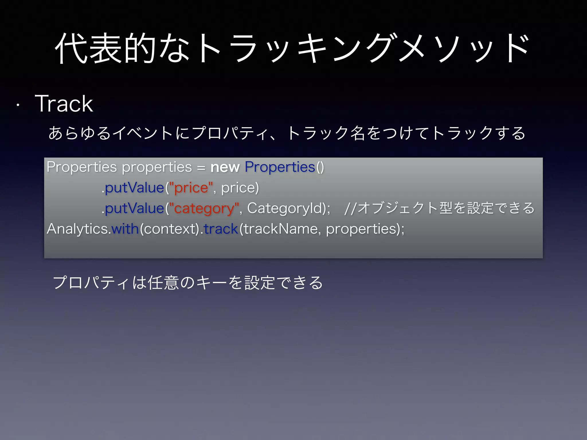 代表的なトラッキングメソッド 
• Track 
あらゆるイベントにプロパティ、トラック名をつけてトラックする 
Properties properties = new Properties() 
.putValue("price", price) 
.putValue("category", CategoryId); //オブジェクト型を設定できる 
Analytics.with(context).track(trackName, properties); 
プロパティは任意のキーを設定できる 
 