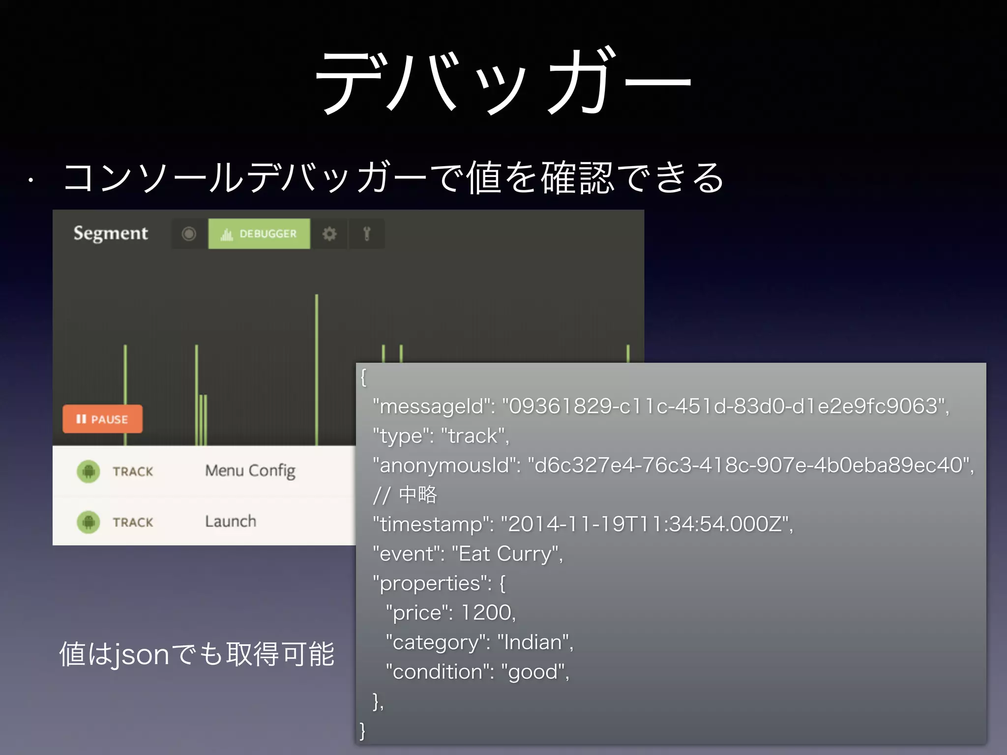 デバッガー 
• コンソールデバッガーで値を確認できる 
{ 
"messageId": "09361829-c11c-451d-83d0-d1e2e9fc9063", 
"type": "track", 
"anonymousId": "d6c327e4-76c3-418c-907e-4b0eba89ec40", 
// 中略 
"timestamp": "2014-11-19T11:34:54.000Z", 
"event": "Eat Curry", 
"properties": { 
"price": 1200, 
"category": "Indian", 
"condition": "good", 
}, 
} 
値はjsonでも取得可能 
 
