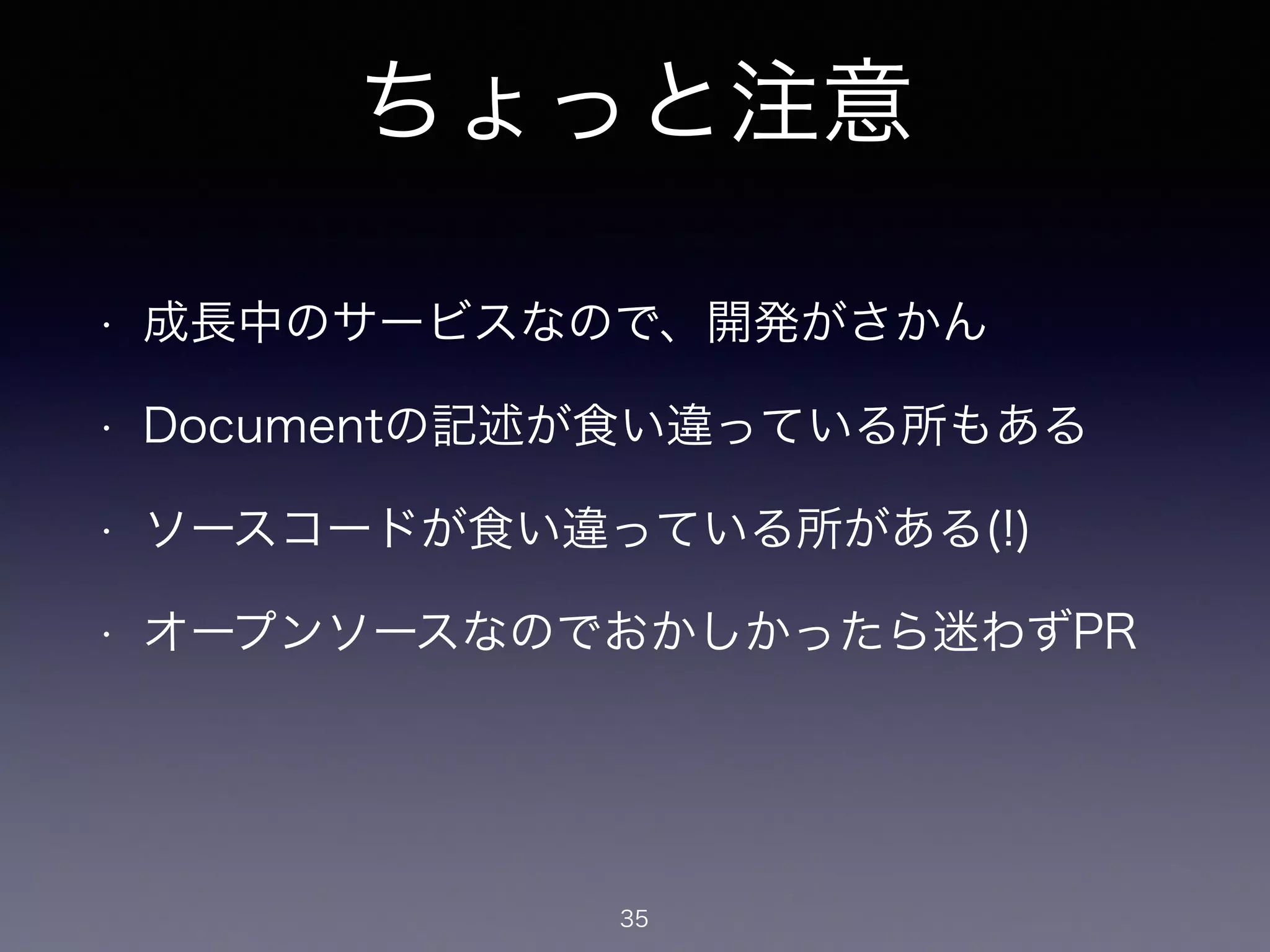ちょっと注意 
• 成長中のサービスなので、開発がさかん 
• Documentの記述が食い違っている所もある 
• ソースコードが食い違っている所がある(!) 
• オープンソースなのでおかしかったら迷わずPR 
35 
 