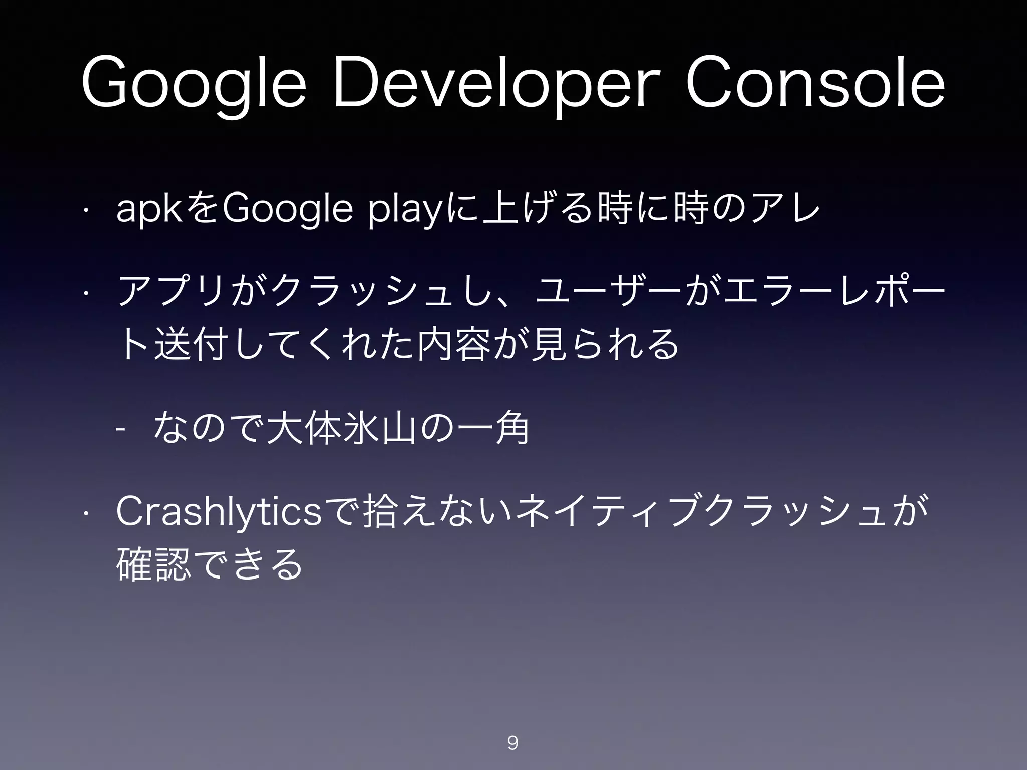 Google Developer Console 
• apkをGoogle playに上げる時に時のアレ 
• アプリがクラッシュし、ユーザーがエラーレポー 
ト送付してくれた内容が見られる 
- なので大体氷山の一角 
• Crashlyticsで拾えないネイティブクラッシュが 
確認できる 
9 
 