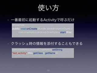 使い方 
• 一番最初に起動するActivityで呼ぶだけ 
! 
@Override 
public void onCreate(Bundle savedInstanceState) { 
com.crashlytics.android.Crashlytics.start(this); 
! 
• クラッシュ時の情報を添付することもできる 
11 
} 
com.crashlytics.android.Crashlytics.setString( 
"last_activity", this.getClass().getName()); 
 