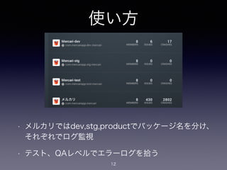使い方 
! 
• メルカリではdev,stg,productでパッケージ名を分け、 
それぞれでログ監視 
• テスト、QAレベルでエラーログを拾う 
12 
 