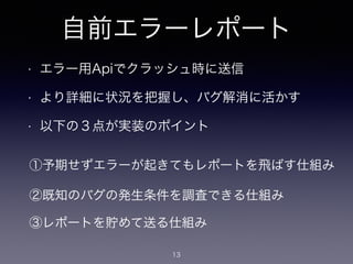 自前エラーレポート 
• エラー用Apiでクラッシュ時に送信 
• より詳細に状況を把握し、バグ解消に活かす 
• 以下の３点が実装のポイント 
①予期せずエラーが起きてもレポートを飛ばす仕組み 
②既知のバグの発生条件を調査できる仕組み 
③レポートを貯めて送る仕組み 
13 
 