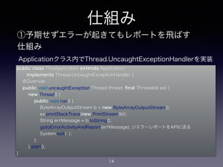 仕組み 
①予期せずエラーが起きてもレポートを飛ばす 
仕組み 
public class ThisApplication extends Application 
implements Thread.UncaughtExceptionHandler { 
@Override 
public void uncaughtException(Thread thread, final Throwable ex) { 
new Thread() { 
public void run() { 
ByteArrayOutputStream b = new ByteArrayOutputStream(); 
ex.printStackTrace(new PrintStream(b)); 
String errMessage = b.toString(); 
gotoErrorActivityAndReport(errMessage); //エラーレポートをAPIに送る 
System.exit(1); 
}; 
}.start(); 
14 
} 
Applicationクラス内でThread.UncaughtExceptionHandlerを実装 
 